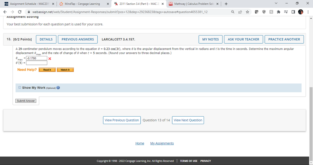 +
mlc Assignment Schedule - MAC231 X
MindTap - Cengage Learning X W 2311 Section 3.4 (Part 1) - MAC 23 X M Mathway | Calculus Problem Solv X
webassign.net/web/Student/Assignment-Responses/submit?pos=12&dep=29236823&tags=autosave#question4055381_12
← → C
Assignment scoring
Your best submission for each question part is used for your score.
13. [0/2 Points] DETAILS
PREVIOUS ANSWERS
LARCALCET7 3.4.157.
MY NOTES
ASK YOUR TEACHER
PRACTICE ANOTHER
A 29-centimeter pendulum moves according to the equation = 0.23 cos(3t), where is the angular displacement from the vertical in radians and t is the time in seconds. Determine the maximum angular
displacement max and the rate of change of 0 when t = 5 seconds. (Round your answers to three decimal places.)
8
=-0.1790
x
max
8 (5) =
Need Help?
Read It
Watch It
Show My Work (Optional) →
View Previous Question Question 13 of 14
View Next Question
Home
My Assignments
Copyright © 1998 - 2022 Cengage Learning, Inc. All Rights Reserved | TERMS OF USE
Submit Answer
PRIVACY
X
: