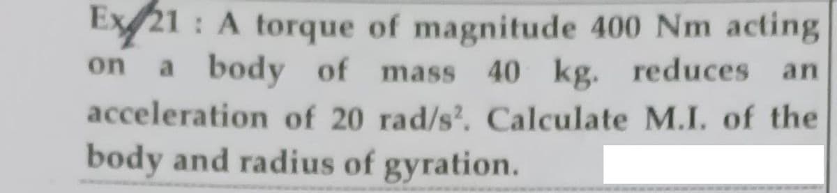 Ex21 : A torque of magnitude 400 Nm acting
a body of mass 40
acceleration of 20 rad/s?. Calculate M.I. of the
body and radius of gyration.
on
kg. reduces an
