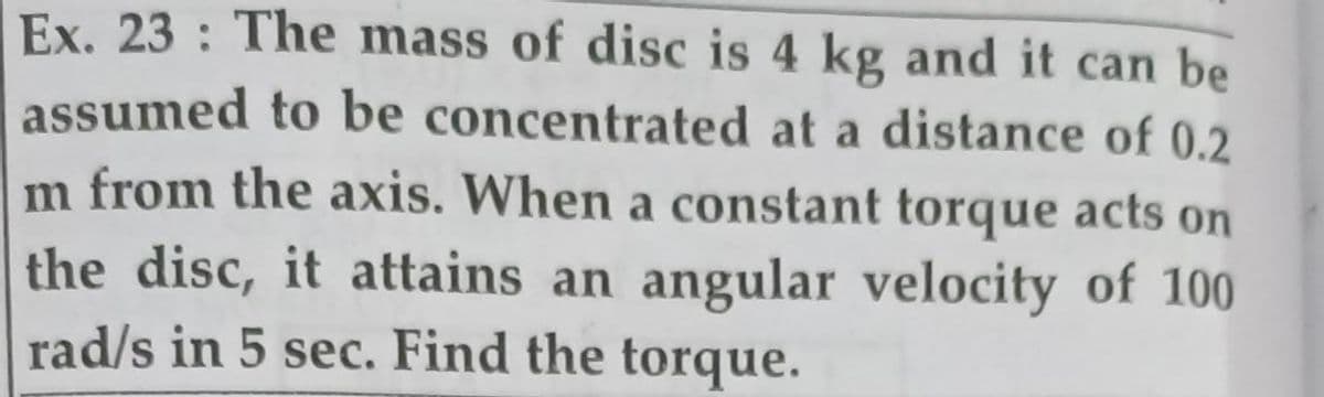 Ex. 23: The mass of disc is 4 kg and it can be
assumed to be concentrated at a distance of 0.2
m from the axis. When a constant torque acts on
the disc, it attains an angular velocity of 100
rad/s in 5 sec. Find the torque.
