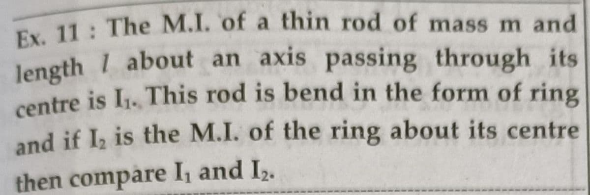 Ex 11: The M.I. of a thin rod of mass m and
Jength 1 about an axis passing through its
centre is I1. This rod is bend in the form of ring
and if I, is the M.I. of the ring about its centre
then compare I and I2.
