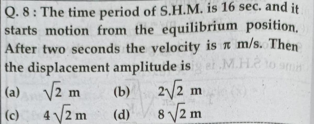 Q. 8: The time period of S.H.M. is 16 sec. and it
starts motion from the equilibrium position.
After two seconds the velocity is t m/s. Then
the displacement amplitude is
M.H.2 to amn
(a) V2:
4 V2 m
2/2 m
8 V2 m
m
(b)
(c)
(d)
