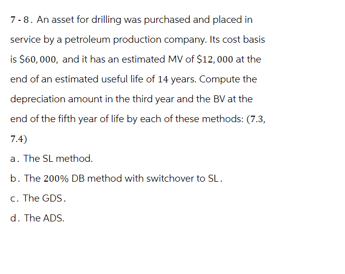 7-8. An asset for drilling was purchased and placed in
service by a petroleum production company. Its cost basis
is $60,000, and it has an estimated MV of $12,000 at the
end of an estimated useful life of 14 years. Compute the
depreciation amount in the third year and the BV at the
end of the fifth year of life by each of these methods: (7.3,
7.4)
a. The SL method.
b. The 200% DB method with switchover to SL.
c. The GDS.
d. The ADS.