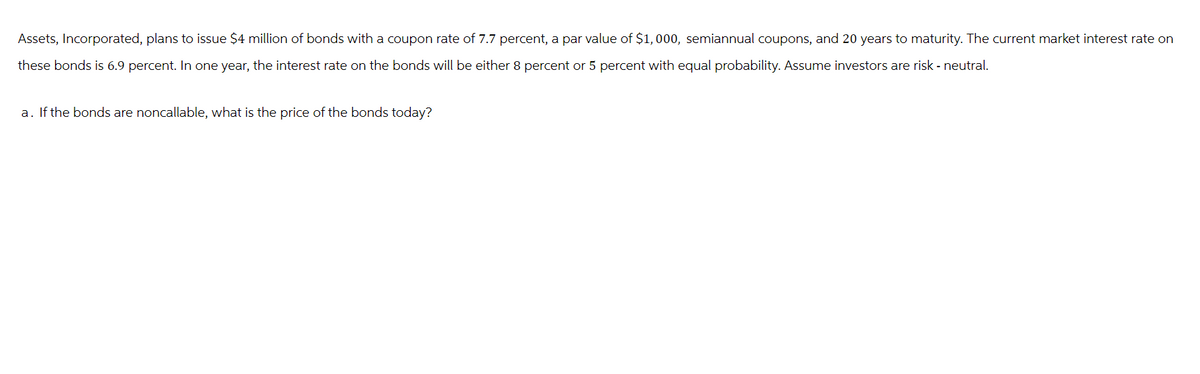 Assets, Incorporated, plans to issue $4 million of bonds with a coupon rate of 7.7 percent, a par value of $1,000, semiannual coupons, and 20 years to maturity. The current market interest rate on
these bonds is 6.9 percent. In one year, the interest rate on the bonds will be either 8 percent or 5 percent with equal probability. Assume investors are risk - neutral.
a. If the bonds are noncallable, what is the price of the bonds today?