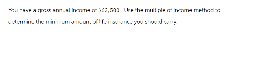 You have a gross annual income of $63,500. Use the multiple of income method to
determine the minimum amount of life insurance you should carry.