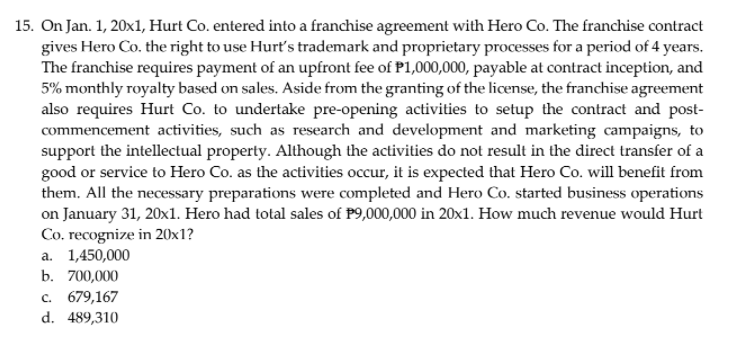 15. On Jan. 1, 20x1, Hurt Co. entered into a franchise agreement with Hero Co. The franchise contract
gives Hero Co. the right to use Hurt's trademark and proprietary processes for a period of 4 years.
The franchise requires payment of an upfront fee of P1,000,000, payable at contract inception, and
5% monthly royalty based on sales. Aside from the granting of the license, the franchise agreement
also requires Hurt Co. to undertake pre-opening activities to setup the contract and post-
commencement activities, such as research and development and marketing campaigns, to
support the intellectual property. Although the activities do not result in the direct transfer of a
good or service to Hero Co. as the activities occur, it is expected that Hero Co. will benefit from
them. All the necessary preparations were completed and Hero Co. started business operations
on January 31, 20x1. Hero had total sales of P9,000,000 in 20x1. How much revenue would Hurt
Co, recognize in 20x1?
a. 1,450,000
b. 700,000
c. 679,167
d. 489,310
