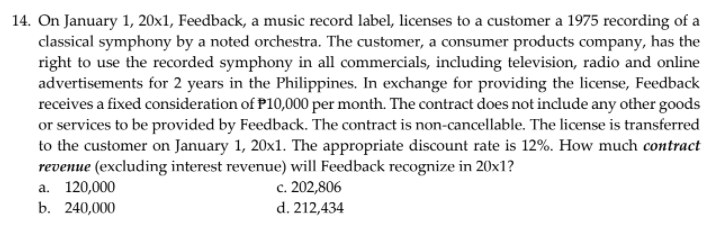 14. On January 1, 20x1, Feedback, a music record label, licenses to a customer a 1975 recording of a
classical symphony by a noted orchestra. The customer, a consumer products company, has the
right to use the recorded symphony in all commercials, including television, radio and online
advertisements for 2 years in the Philippines. In exchange for providing the license, Feedback
receives a fixed consideration of P10,000 per month. The contract does not include any other goods
or services to be provided by Feedback. The contract is non-cancellable. The license is transferred
to the customer on January 1, 20x1. The appropriate discount rate is 12%. How much contract
revenue (excluding interest revenue) will Feedback recognize in 20x1?
a. 120,000
b. 240,000
c. 202,806
d. 212,434
