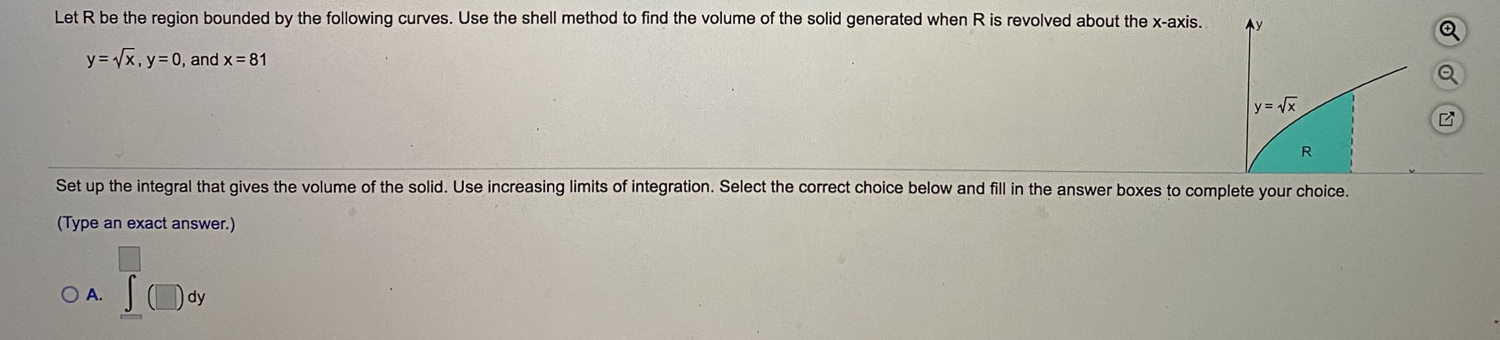 Let R be the region bounded by the following curves. Use the shell method to find the volume of the solid generated when R is revolved about the x-axis.
y = Vx, y= 0, and x 81
y= /x
R
Set up the integral that gives the volume of the solid. Use increasing limits of integration. Select the correct choice below and fill in the answer boxes to complete your choice.
(Type an exact answer.)
O A. JOdy
