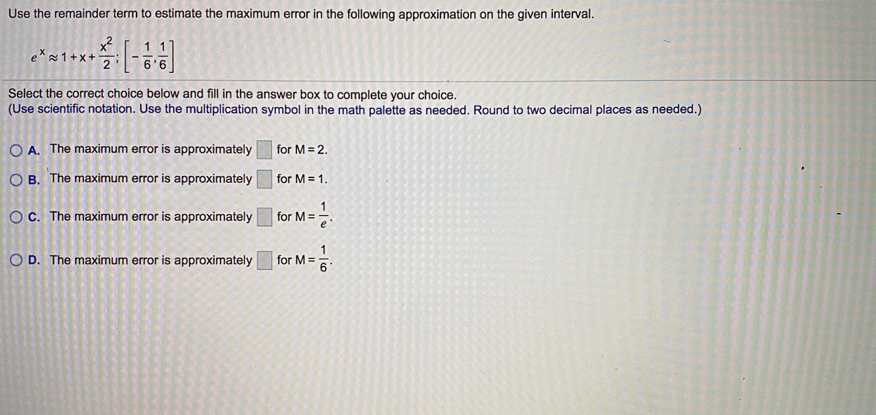 Use the remainder term to estimate the maximum error in the following approximation on the given interval.
x2
1 1
e* 1+x+
2
6'6
Select the correct choice below and fill in the answer box to complete your choice.
(Use scientific notation. Use the multiplication symbol in the math palette as needed. Round to two decimal places as needed.)
O A. The maximum error is approximately
for M = 2.
O B. The maximum error is approximately
for M = 1.
O C. The maximum error is approximately
1
for M =
e'
:-
O D. The maximum error is approximately
1
for M =
6
