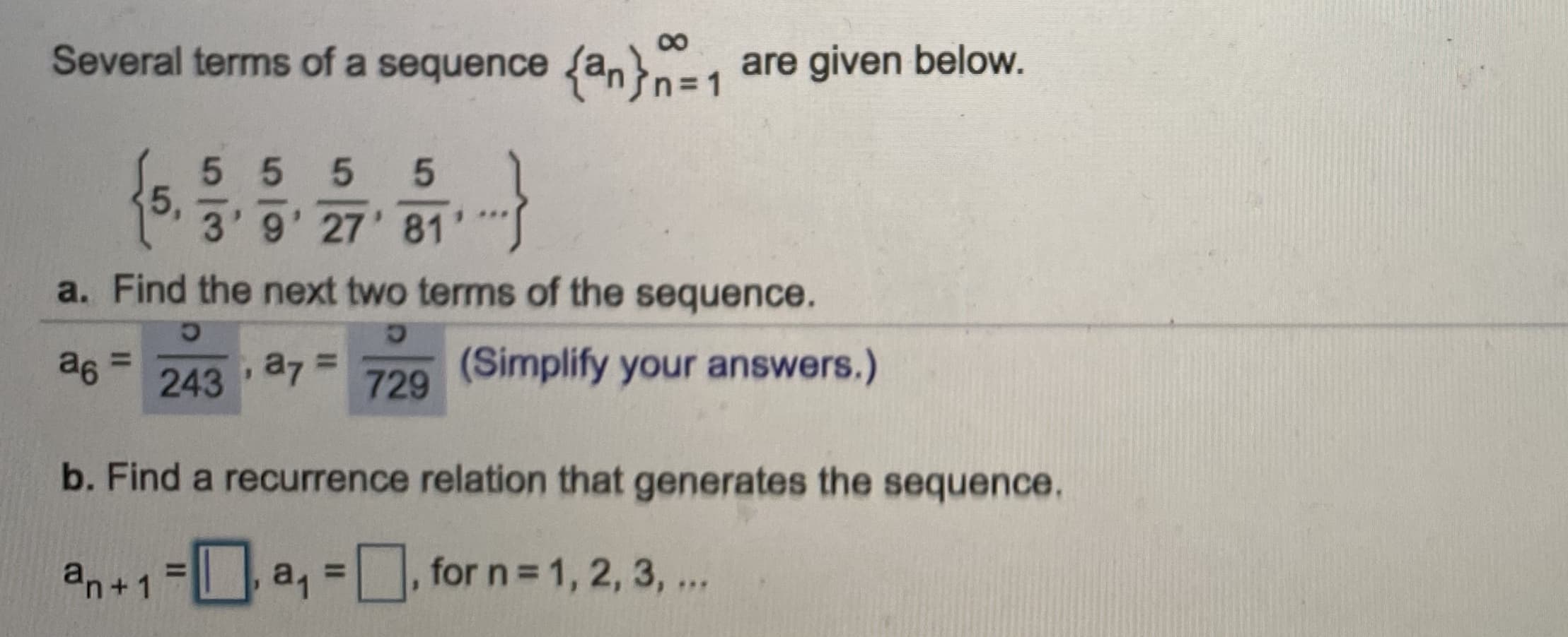 ## Sequence and Recurrence Relations

### Sequence Example

Several terms of a sequence \(\{a_n\}_{n=1}^{\infty}\) are given below:

\[
\left\{ 5, \frac{5}{3}, \frac{5}{9}, \frac{5}{27}, \frac{5}{81}, \ldots \right\}
\]

### Problem Set

#### a. Find the next two terms of the sequence.

- \( a_6 = \frac{5}{243} \)
- \( a_7 = \frac{5}{729} \)

(Simplify your answers.)

#### b. Find a recurrence relation that generates the sequence.

- \[
a_{n+1} = \boxed{\frac{1}{3}} a_n , \, a_1 = \boxed{5}, \, \text{for } n = 1, 2, 3, \ldots 
\]

### Explanation:

The sequence provided can be identified as a geometric sequence since each term after the first is obtained by multiplying the previous term by a common ratio. The first term \(a_1\) is 5, and each subsequent term is obtained by multiplying the previous term by \(\frac{1}{3}\). Thus, the sequence follows the recurrence relation:

\[ a_{n+1} = \frac{1}{3} a_n \]

This means that to find the \( (n+1) \)-th term, you multiply the \( n \)-th term by \(\frac{1}{3}\). The initial term \(a_1\) is given as 5.

The provided sequence terms are:
- \( a_1 = 5 \)
- \( a_2 = \frac{5}{3} \)
- \( a_3 = \frac{5}{9} \)
- \( a_4 = \frac{5}{27} \)
- \( a_5 = \frac{5}{81} \)

The next two terms, \(a_6\) and \(a_7\), can be found by continuing the pattern:
- \( a_6 = \frac{5}{243} \)
- \( a_7 = \frac{5}{729} \)

Each term is calculated by multiplying the previous term by \(\frac{1}{3}\).