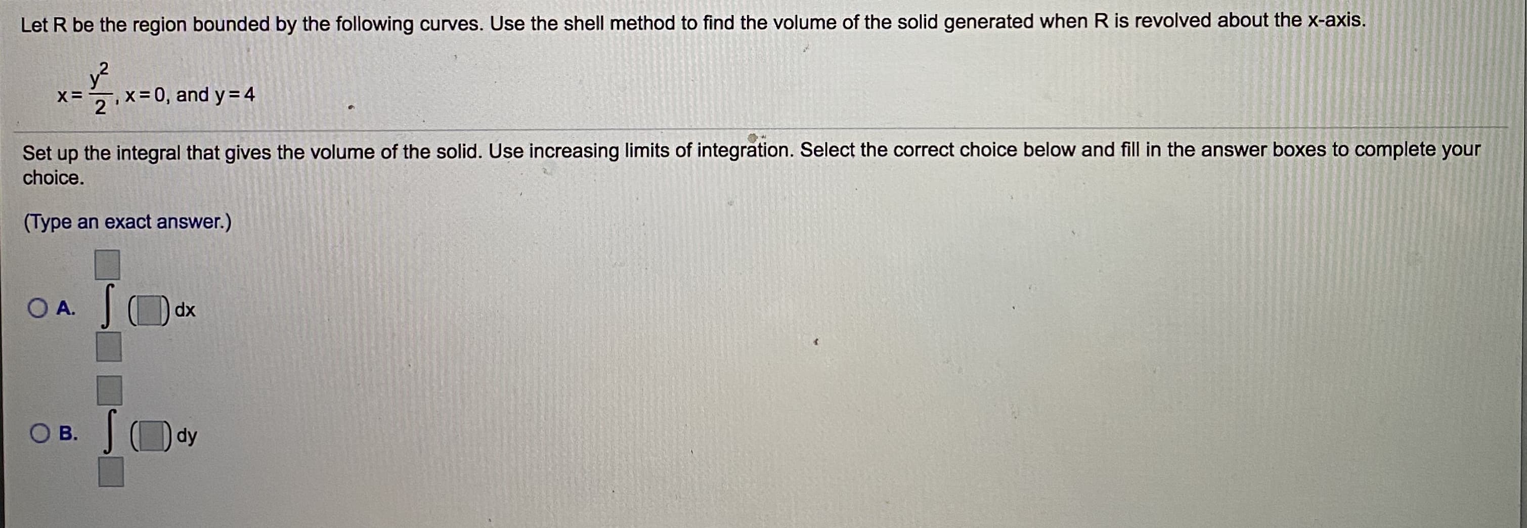 Let R be the region bounded by the following curves. Use the shell method to find the volume of the solid generated when R is revolved about the x-axis.
X=
- x= 0, and y=4
Set up the integral that gives the volume of the solid. Use increasing limits of integration. Select the correct choice below and fill in the answer boxes to complete your
choice.
(Type an exact answer.)
O A.
dx
O B.
dy
