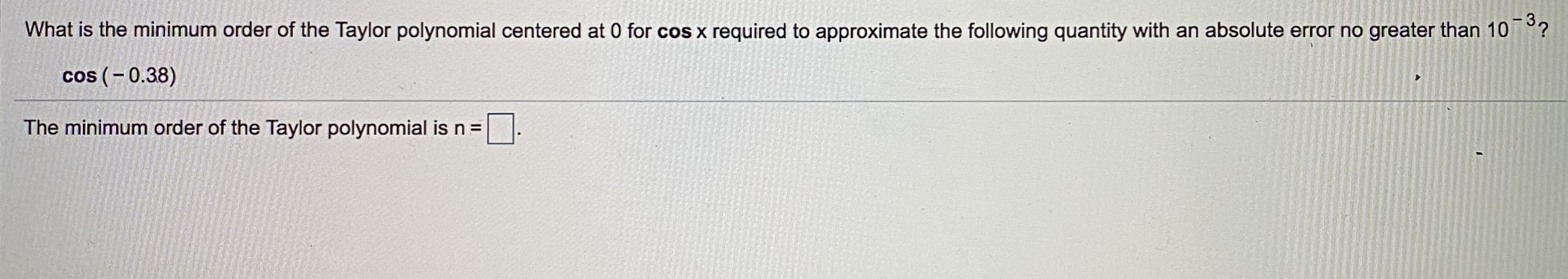 -32
What is the minimum order of the Taylor polynomial centered at 0 for cos x required to approximate the following quantity with an absolute error no greater than 10
cos (-0.38)
The minimum order of the Taylor polynomial is n =
