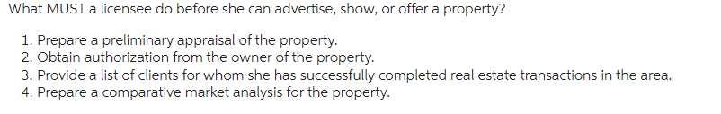 What MUST a licensee do before she can advertise, show, or offer a property?
1. Prepare a preliminary appraisal of the property.
2. Obtain authorization from the owner of the property.
3. Provide a list of clients for whom she has successfully completed real estate transactions in the area.
4. Prepare a comparative market analysis for the property.