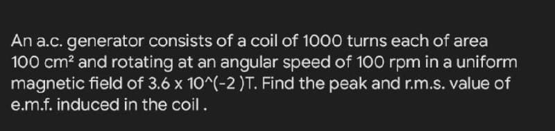 An a.c. generator consists of a coil of 1000 turns each of area
100 cm? and rotating at an angular speed of 100 rpm in a uniform
magnetic field of 3.6 x 10^(-2)T. Find the peak and r.m.s. value of
e.m.f. induced in the coil.
