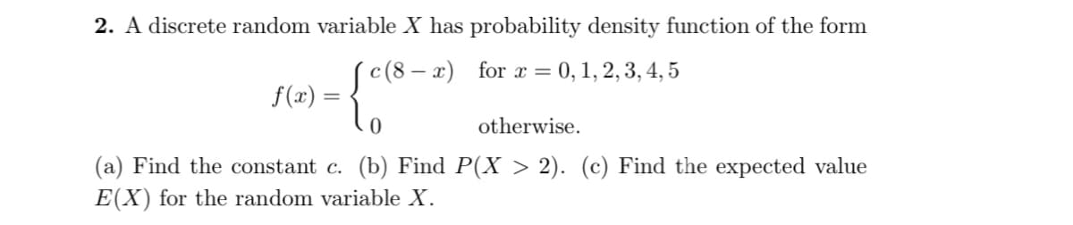 2. A discrete random variable X has probability density function of the form
(c(8 – x) for x = 0, 1, 2, 3, 4, 5
f(x) =
otherwise.
(a) Find the constant c. (b) Find P(X > 2). (c) Find the expected value
E(X) for the random variable X.
