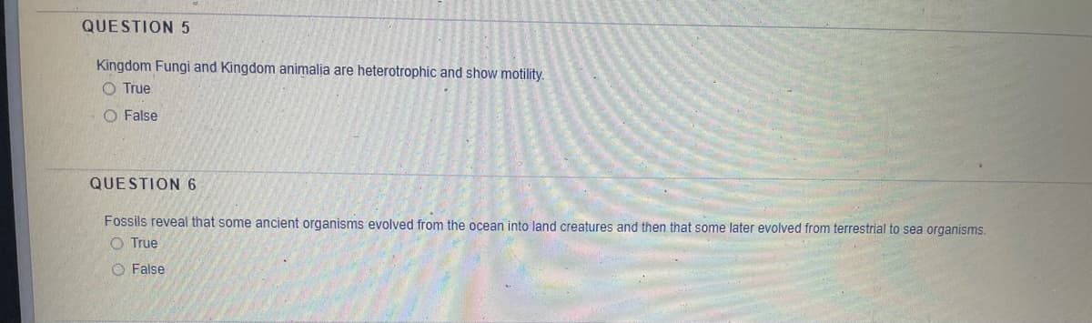 QUESTION5
Kingdom Fungi and Kingdom animalja are heterotrophic and show motility.
O True
O False
QUESTION 6
Fossils reveal that some ancient organisms evolved from the ocean into land creatures and then that some later evolved from terrestrial to sea organisms.
O True
O False
