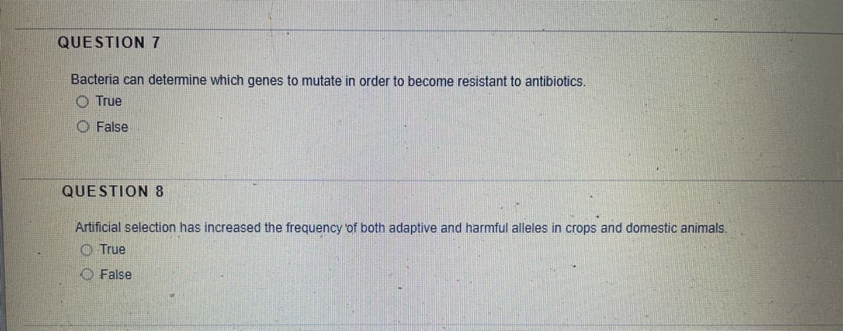 QUESTION 7
Bacteria can determine which genes to mutate in order to become resistant to antibiotics.
O True
O False
QUESTION 8
Artificial selection has increased the frequency of both adaptive and harmful alleles in crops and domestic animals.
O True
O False
