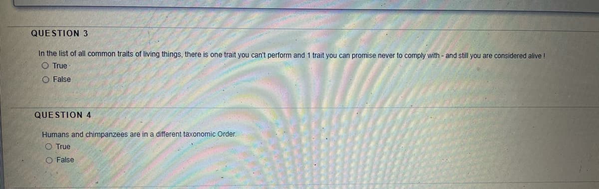 QUESTION 3
In the list of all common traits of living things, there is one trait you can't perform and 1 trait you can promise never to comply with - and still you are considered alive !
O True
O False
QUESTION 4
Humans and chimpanzees are in a different taxonomic Order.
O True
O False

