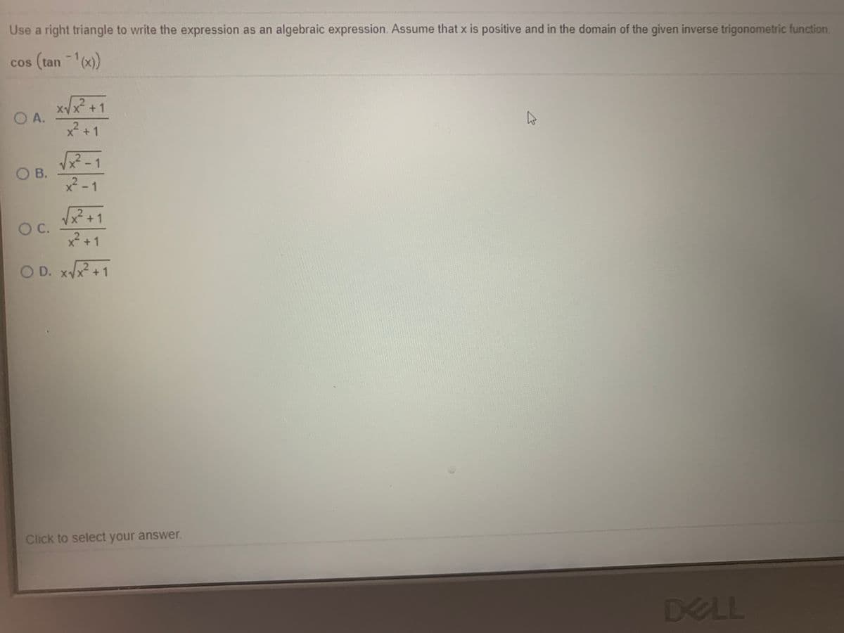 Use a right triangle to write the expression as an algebraic expression. Assume that x is positive and in the domain of the given inverse trigonometric function
cos (tan (x))
C
XVX +1
O A.
2 +1
-1
OB.
x² -1
X +1
x² +1
OC.
O D. xVx +1
Click to select your answer.
DELL
