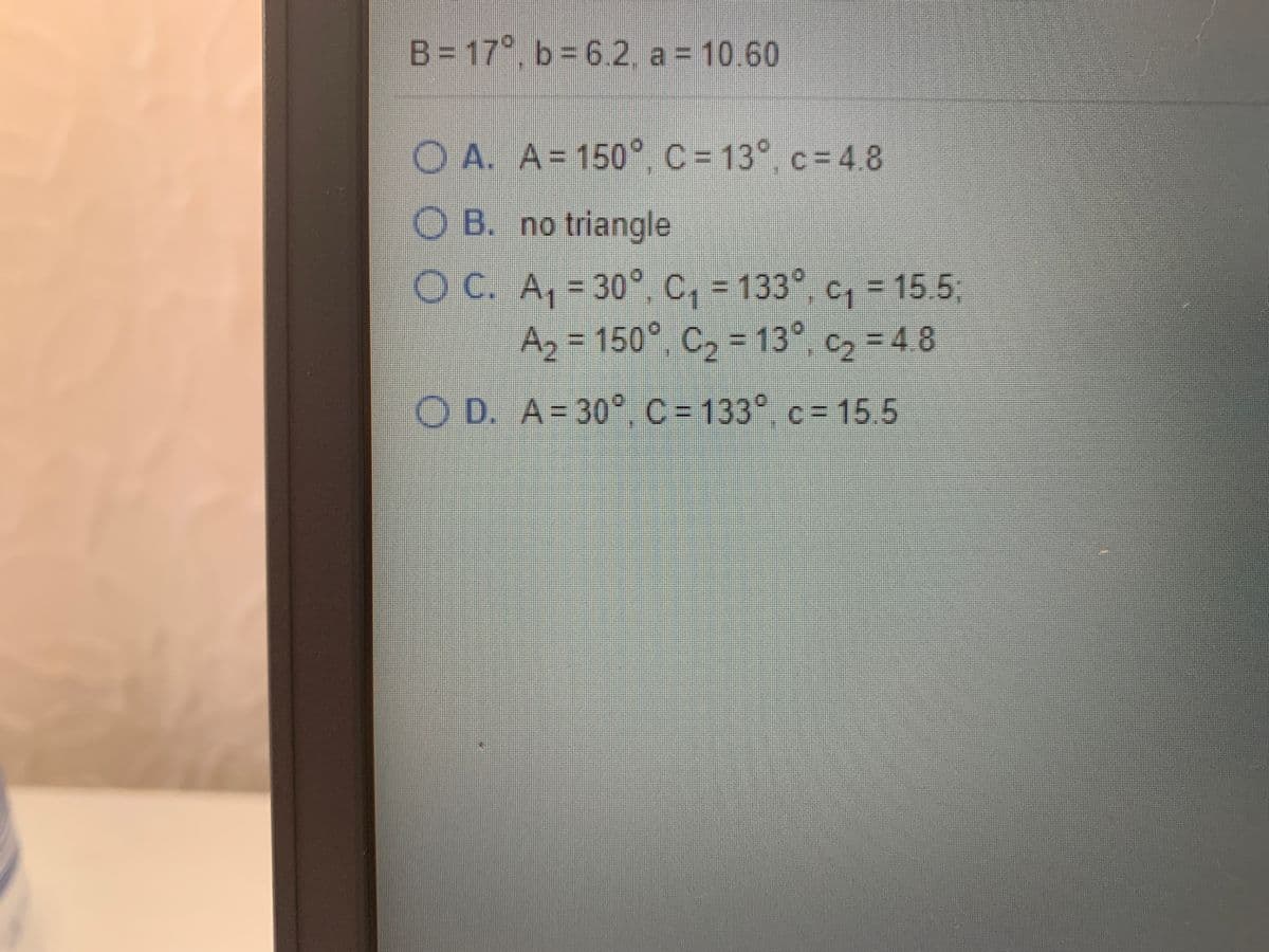 B= 17°, b = 6.2. a = 10.60
O A. A=150° c=13° c= 48
C3D4.8
O B. no triangle
OC. A, = 30°, c, = 133°, c,- 15 5,
Az , C, - 13° c, - 4 8
=D15.5
=D150°
3D4.8
OD. A-30° c- 133° c= 15 5
