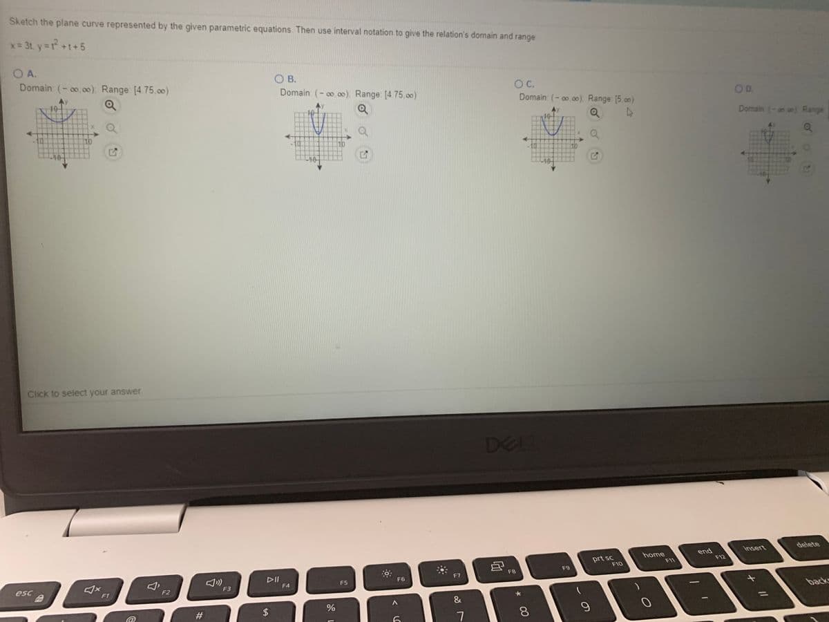 Sketch the plane curve represented by the given parametric equations Then use interval notation to give the relation's domain and range
x= 31, y=r+1+5
O A.
Domain (-o.00), Range [4.75.0o)
O B.
Domain: (-oo oo), Range: [4.75,o0)
C.
Domain: (-00.00). Range [5.00)
OD.
Domain (-an on) Ranger
10
10
10
-10-
Click to select your answer
DELI
insert
delete
prt sc
F10
home
F11
end
F12
F8
F9
DII
F4
F7
F6
F5
esc
F2
F3
F1
back
//
#
2$
7
00
