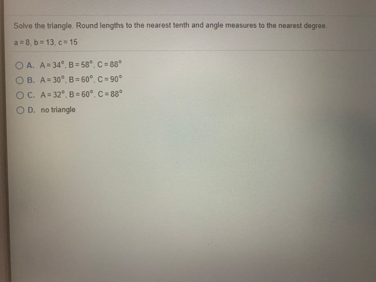 Solve the triangle. Round lengths to the nearest tenth and angle measures to the nearest degree,
a = 8, b = 13, c= 15
OA. A=34°, B= 58°, C = 88°
OB. A=30°, B= 60°, C = 90°
OC. A=32°, B = 60°, C = 88°
%3D
O D. no triangle
