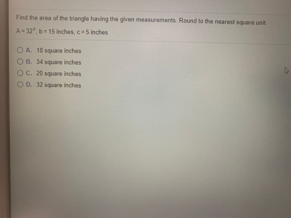 Find the area of the triangle having the given measurements. Round to the nearest square unit.
A = 32°, b = 15 inches, c= 5 inches
OA. 18 square inches
OB. 34 square inches
OC. 20 square inches
OD. 32 square inches
