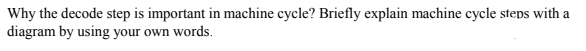 Why the decode step is important in machine cycle? Briefly explain machine cycle steps with a
diagram by using your own words.
