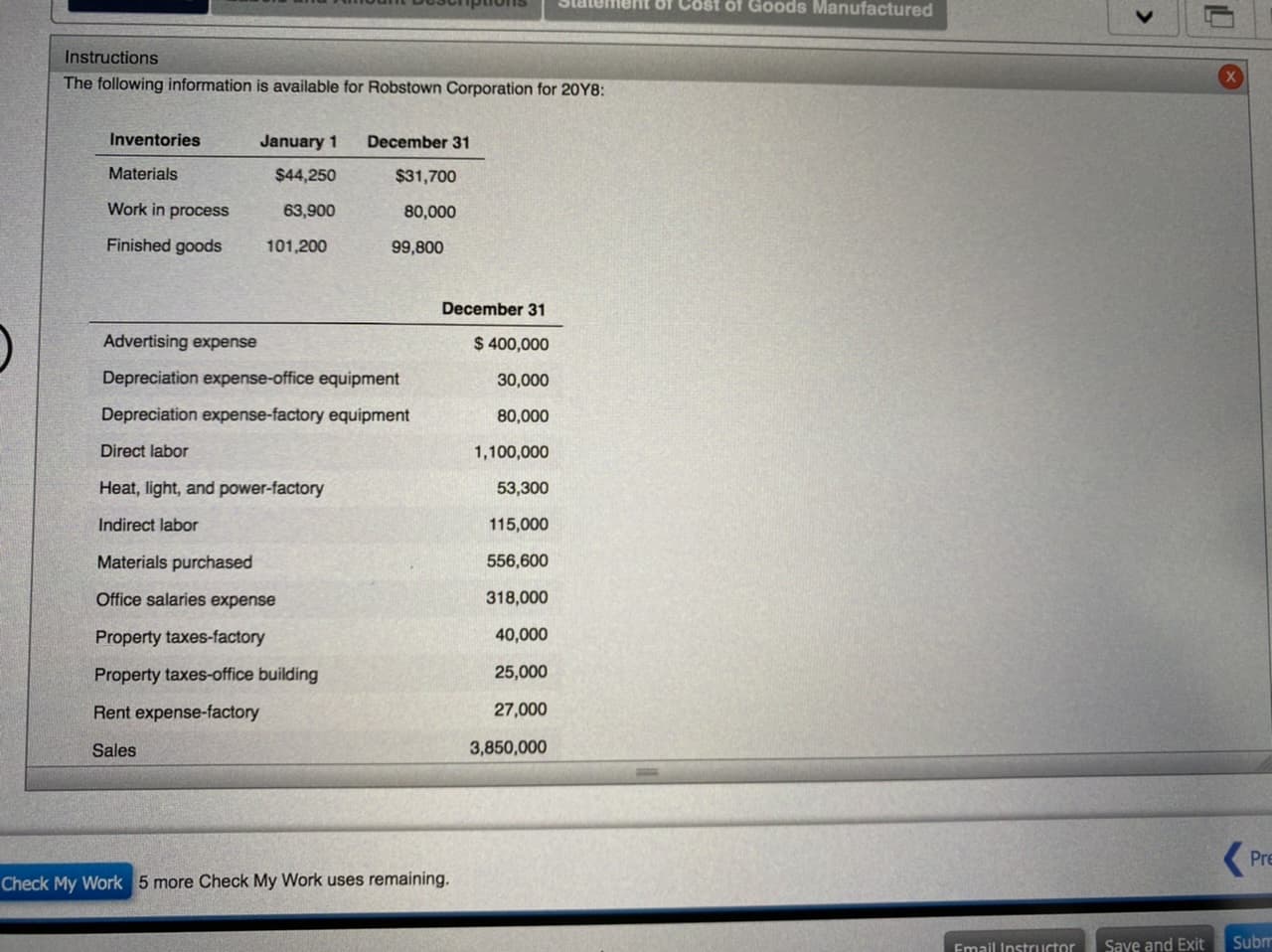 Statement Of Cost of Goods Manufactured
Instructions
The following information is available for Robstown Corporation for 20Y8:
Inventories
January 1
December 31
Materials
$44,250
$31,700
Work in process
63,900
80,000
Finished goods
101,200
99,800
December 31
Advertising expense
$ 400,000
Depreciation expense-office equipment
30,000
Depreciation expense-factory equipment
80,000
Direct labor
1,100,000
Heat, light, and power-factory
53,300
Indirect labor
115,000
Materials purchased
556,600
Office salaries expense
318,000
Property taxes-factory
40,000
Property taxes-office building
25,000
Rent expense-factory
27,000
Sales
3,850,000
Pre
Check My Work 5 more Check My Work uses remaining.
Email Instructor
Save and Exit
Subm
