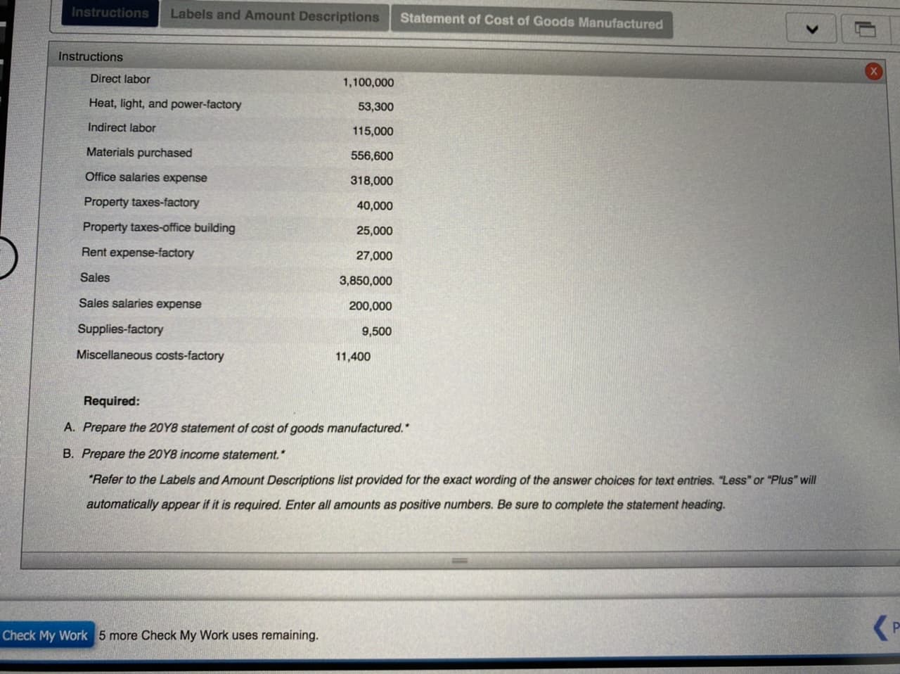 Instructions
Labels and Amount Descriptions
Statement of Cost of Goods Manufactured
Instructions
Direct labor
1,100,000
Heat, light, and power-factory
53,300
Indirect labor
115,000
Materials purchased
556,600
Office salaries expense
318,000
Property taxes-factory
40,000
Property taxes-office building
25,000
Rent expense-factory
27,000
Sales
3,850,000
Sales salaries expense
200,000
Supplies-factory
9,500
Miscellaneous costs-factory
11,400
Required:
A. Prepare the 20Y8 statement of cost of goods manufactured.*
B. Prepare the 20Y8 income statement.*
"Refer to the Labels and Amount Descriptions list provided for the exact wording of the answer choices for text entries. "Less" or "Plus" will
automatically appear if it is required. Enter all amounts as positive numbers. Be sure to complete the statement heading.
Check My Work 5 more Check My Work uses remaining.
