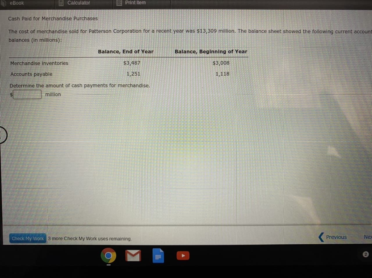 eBook
E Calculator
Print Item
Cash Paid for Merchandise Purchases
The cost of merchandise sold for Patterson Corporation for a recent year was $13,309 million. The balance sheet showed the following current account
balances (in millions):
Balance, End of Year
Balance, Beginning of Year
Merchandise inventories
$3,487
$3,008
Accounts payable
1,251
1,118
Determine the amount of cash payments for merchandise.
million
Check My Work 3 more Check My Work uses remaining.
Previous
Nex
