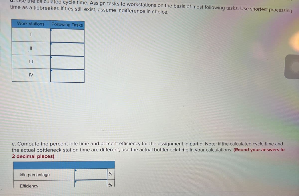 the calculated cycle time. Assign tasks to workstations on the basis of most following tasks. Use shortest processing
time as a tiebreaker. If ties still exist, assume indifference in choice.
Work stations
Following Tasks
II
II
IV
e. Compute the percent idle time and percent efficiency for the assignment in part d. Note: if the calculated cycle time and
the actual bottleneck station time are different, use the actual bottleneck time in your calculations. (Round your answers to
2 decimal places)
Idle percentage
%
Efficiency
