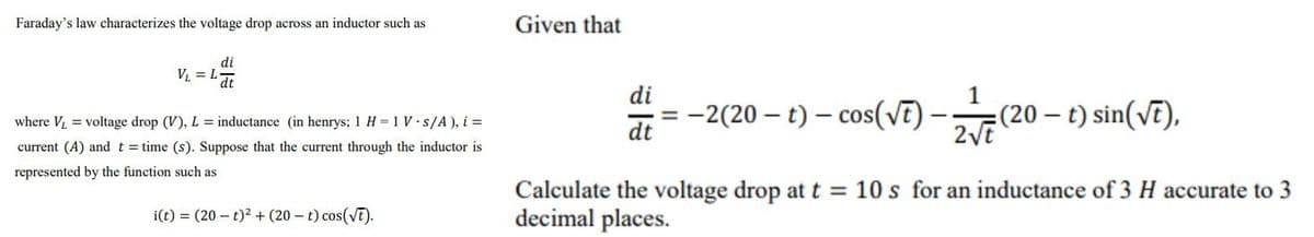 Faraday's law characterizes the voltage drop across an inductor such as
Given that
di
VL = .
dt
di
1
-2(20 – t) – cos(vE)-
:(20 – t) sin(vE),
where V = voltage drop (V), L = inductance (in henrys; 1 H = 1 V s/A ), i =
dt
current (A) andt= time (s). Suppose that the current through the inductor is
represented by the function such as
Calculate the voltage drop at t = 10 s for an inductance of 3 H accurate to 3
decimal places.
i(t) = (20 – t)? + (20 – t) cos(vT).
