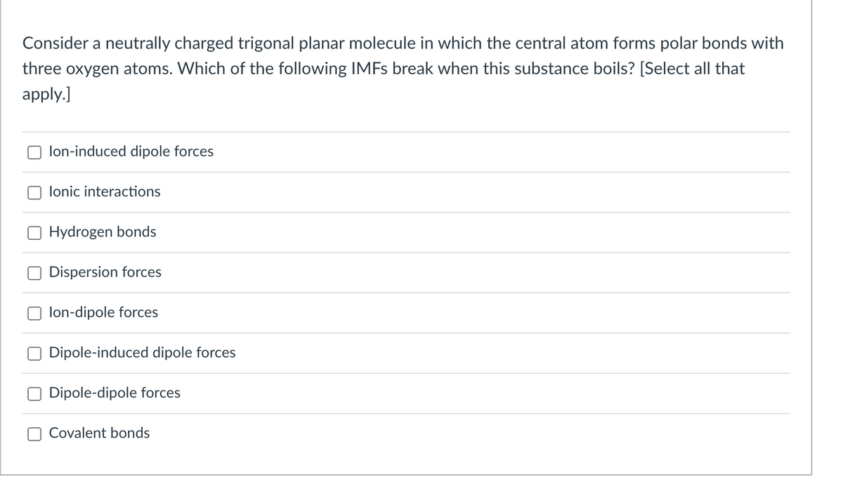 Consider a neutrally charged trigonal planar molecule in which the central atom forms polar bonds with
three oxygen atoms. Which of the following IMFs break when this substance boils? [Select all that
apply.]
lon-induced dipole forces
Ionic interactions
Hydrogen bonds
Dispersion forces
lon-dipole forces
Dipole-induced dipole forces
Dipole-dipole forces
Covalent bonds