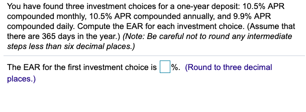 You have found three investment choices for a one-year deposit: 10.5% APR
compounded monthly, 10.5% APR compounded annually, and 9.9% APR
compounded daily. Compute the EAR for each investment choice. (Assume that
there are 365 days in the year.) (Note: Be careful not to round any intermediate
steps less than six decimal places.)
The EAR for the first investment choice is%. (Round to three decimal
places.)