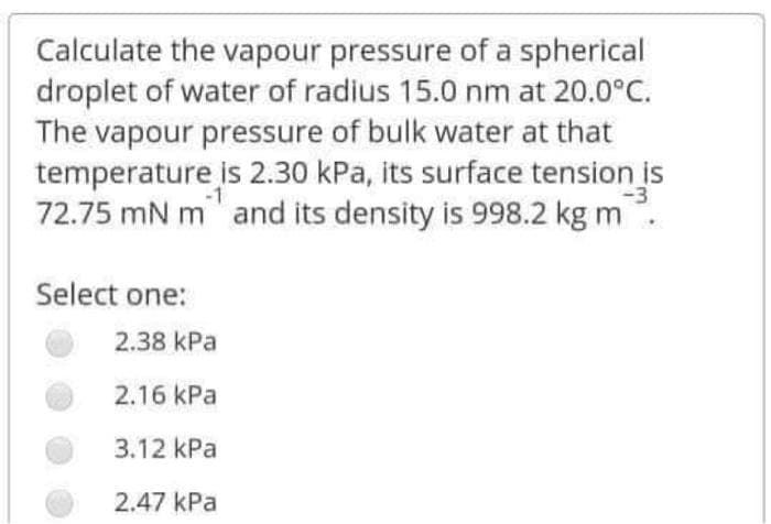 Calculate the vapour pressure of a spherical
droplet of water of radius 15.0 nm at 20.0°C.
The vapour pressure of bulk water at that
temperature is 2.30 kPa, its surface tension is
72.75 mN m and its density is 998.2 kg m
Select one:
2.38 kPa
2.16 kPa
3.12 kPa
2.47 kPa