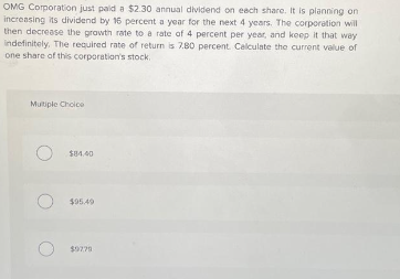 OMG Corporation just paid a $2.30 annual dividend on each share. It is planning on
increasing its dividend by 16 percent a year for the next 4 years. The corporation will
then decrease the growth rate to a rate of 4 percent per year, and keep it that way
indefinitely. The required rate of return is 7.80 percent. Calculate the current value of
one share of this corporation's stock.
Multiple Choice
O $84.40
O
$95.49
$9779