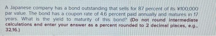 A Japanese company has a bond outstanding that sells for 87 percent of its ¥100.000
par value. The bond has a coupon rate of 4.6 percent paid annually and matures in 17
years. What is the yield to maturity of this bond? (Do not round intermediate
calculations and enter your answer as a percent rounded to 2 decimal places, e.g..
32.16.)