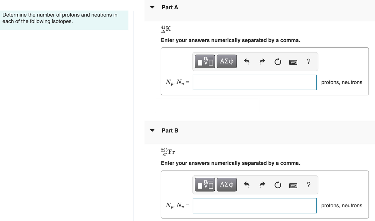 Part A
Determine the number of protons and neutrons in
each of the following isotopes.
K
41
19-
Enter your answers numerically separated by a comma.
Πνα ΑΣφ
?
Np, Nn
protons, neutrons
%3D
Part B
223 Fr
87
Enter your answers numerically separated by a comma.
Np, Na =
protons, neutrons
р
