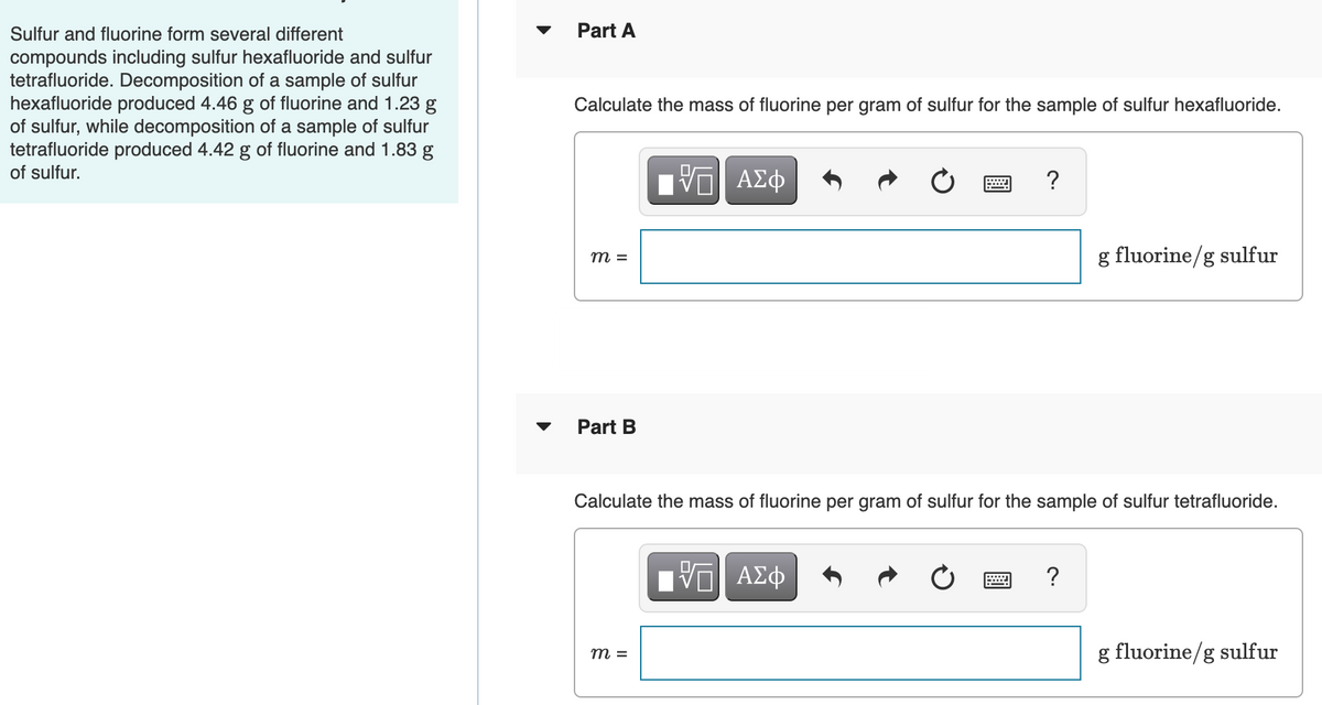 Sulfur and fluorine form several different
Part A
compounds including sulfur hexafluoride and sulfur
tetrafluoride. Decomposition of a sample of sulfur
hexafluoride produced 4.46 g of fluorine and 1.23 g
of sulfur, while decomposition of a sample of sulfur
tetrafluoride produced 4.42 g of fluorine and 1.83 g
of sulfur.
Calculate the mass of fluorine per gram of sulfur for the sample of sulfur hexafluoride.
ΑΣφ
g fluorine/g sulfur
m =
Part B
Calculate the mass of fluorine per gram of sulfur for the sample of sulfur tetrafluoride.
ΑΣφ
?
g fluorine/g sulfur
m =
