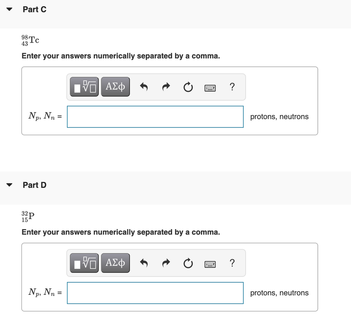 Part C
98 Tc
43
Enter your answers numerically separated by a comma.
?
Np, Nn =
protons, neutrons
Part D
32P
15
Enter your answers numerically separated by a comma.
nνα ΑΣφ
?
Np, Nn =
protons, neutrons
