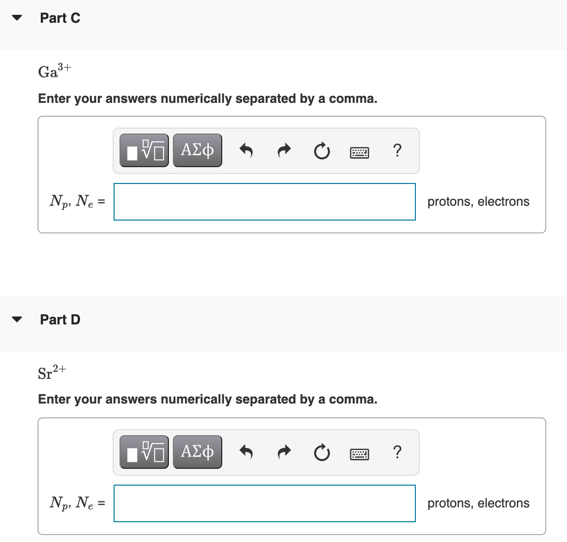 Part C
Ga3+
Enter your answers numerically separated by a comma.
ΑΣφ
?
Np, Ne =
protons, electrons
Part D
Sr2+
Enter your answers numerically separated by a comma.
ΑΣφ
?
Np, Ne =
р
protons, electrons
