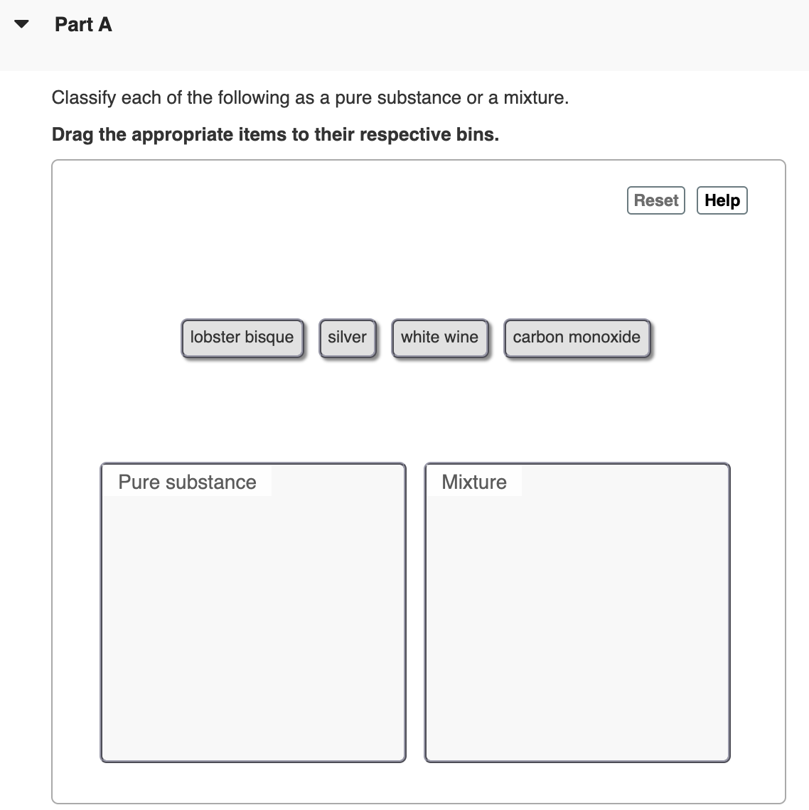 Part A
Classify each of the following as a pure substance or a mixture.
Drag the appropriate items to their respective bins.
Reset
Help
lobster bisque
silver
white wine
carbon monoxide
Pure substance
Mixture
