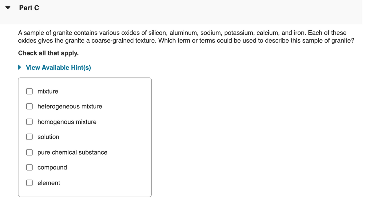 Part C
A sample of granite contains various oxides of silicon, aluminum, sodium, potassium, calcium, and iron. Each of these
oxides gives the granite a coarse-grained texture. Which term or terms could be used to describe this sample of granite?
Check all that apply.
• View Available Hint(s)
mixture
heterogeneous mixture
homogenous mixture
solution
pure chemical substance
compound
element
