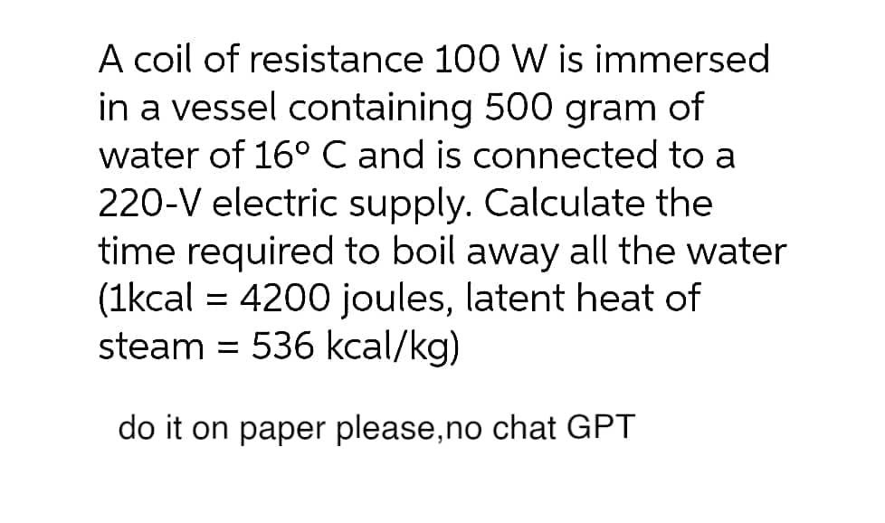 A coil of resistance 100 W is immersed
in a vessel containing 500 gram of
water of 16° C and is connected to a
220-V electric supply. Calculate the
time required to boil away all the water
(1kcal = 4200 joules, latent heat of
steam = 536 kcal/kg)
do it on paper please, no chat GPT