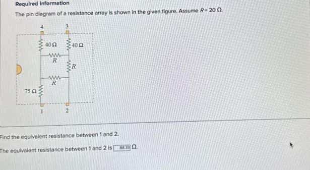 Required information
The pin diagram of a resistance array is shown in the given figure. Assume R-200
75 £2
www
400 400
www
R
ww
R
2
R
Find the equivalent resistance between 1 and 2.
The equivalent resistance between 1 and 2 is 0.