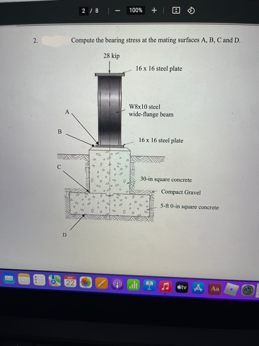 2/ 8
100%
+| 日の
2.
Compute the bearing stress at the mating surfaces A, B, C and D.
28 kip
16 x 16 steel plate
W8x10 steel
wide-flange beam
В
16 x 16 steel plate
30-in square concrete
Compact Gravel
5-ft 0-in square concrete
D
NOV
22
étv A
Aa
