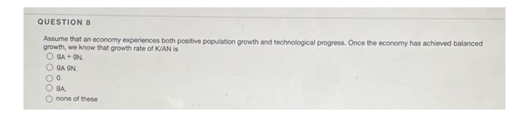 QUESTION 8
Assume that an economy experiences both positive population growth and technological progress. Once the economy has achieved balanced
growth, we know that growth rate of K/AN is
O GA + 9N.
O gA 9N.
O0.
O gA
O none of these
