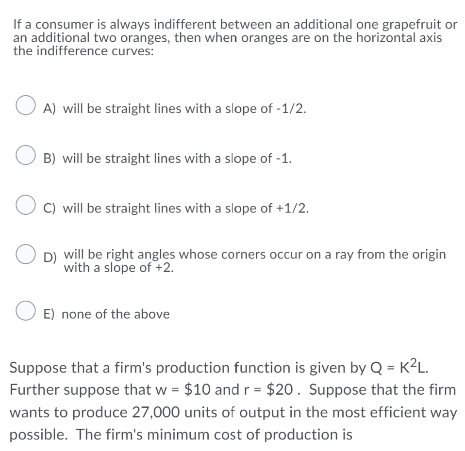 If a consumer is always indifferent between an additional one grapefruit or
an additional two oranges, then when oranges are on the horizontal axis
the indifference curves:
O A) will be straight lines with a slope of -1/2.
B) will be straight lines with a slope of -1.
O C) will be straight lines with a slope of +1/2.
D) will be right angles whose corners occur on a ray from the origin
with a slope of +2.
O E) none of the above
Suppose that a firm's production function is given by Q = K²L.
Further suppose that w = $10 andr = $20. Suppose that the firm
wants to produce 27,000 units of output in the most efficient way
possible. The firm's minimum cost of production is
