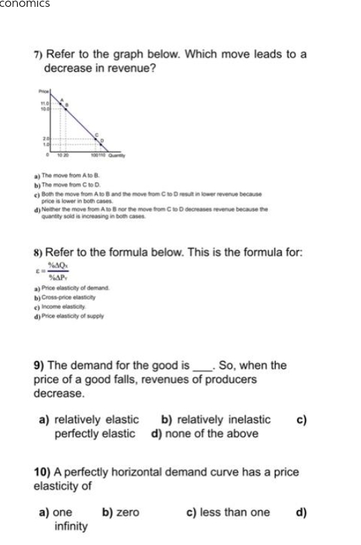 conomics
7) Refer to the graph below. Which move leads to a
decrease in revenue?
11.0
10.0
20
1.0
10 20
100110 Quantity
The move from A to B.
b) The move from C to D.
c) Both the move from A to B and the move from C to D result in lower revenue because
price is lower in both cases.
d) Neither the move from A to B nor the move from C to D decreases revenue because the
quantity sold is increasing in both cases.
8) Refer to the formula below. This is the formula for:
%4Qx
%AP
a) Price elasticity of demand.
b) Cross-price elasticity
c) Income elasticity
d) Price elasticity of supply
9) The demand for the good is. So, when the
price of a good falls, revenues of producers
decrease.
c)
a) relatively elastic b) relatively inelastic
perfectly elastic d) none of the above
10) A perfectly horizontal demand curve has a price
elasticity of
a) one
b) zero
c) less than one d)
infinity