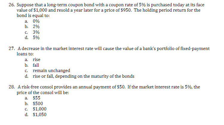 26. Suppose that a long-term coupon bond with a coupon rate of 5% is purchased today at its face
value of $1,000 and resold a year later for a price of $950. The holding period return for the
bond is equal to:
a. 0%
b. 2%
c. 3%
d. 5%
27. A decrease in the market interest rate will cause the value of a bank's portfolio of fixed-payment
loans to:
a. rise
b. fall
c. remain unchanged
d.
rise or fall, depending on the maturity of the bonds
28. A risk-free consol provides an annual payment of $50. If the market interest rate is 5%, the
price of the consol will be:
a.
$55
b. $500
c. $1,000
d. $1,050